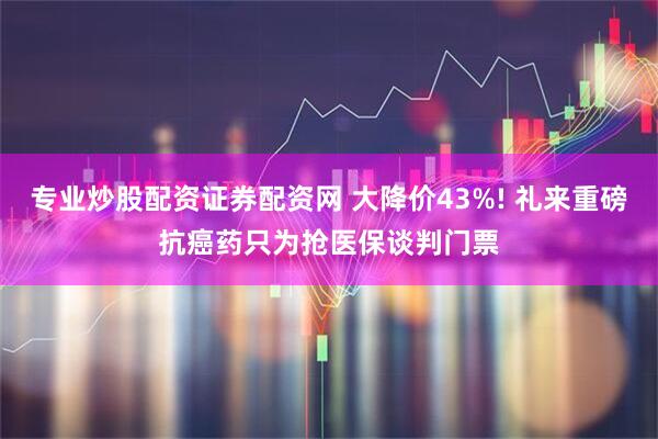 专业炒股配资证券配资网 大降价43%! 礼来重磅抗癌药只为抢医保谈判门票
