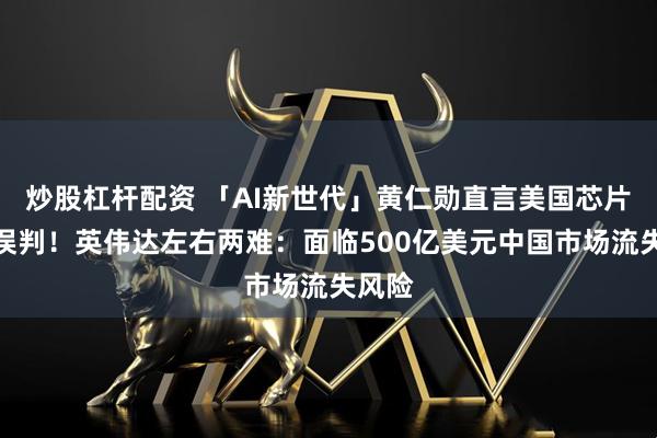 炒股杠杆配资 「AI新世代」黄仁勋直言美国芯片管制误判！英伟达左右两难：面临500亿美元中国市场流失风险