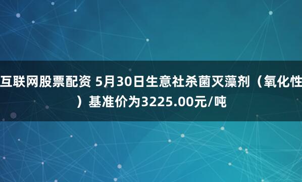 互联网股票配资 5月30日生意社杀菌灭藻剂（氧化性）基准价为3225.00元/吨