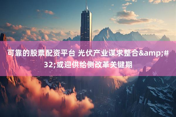可靠的股票配资平台 光伏产业谋求整合&#32;或迎供给侧改革关键期