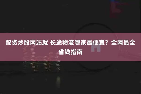 配资炒股网站就 长途物流哪家最便宜？全网最全省钱指南