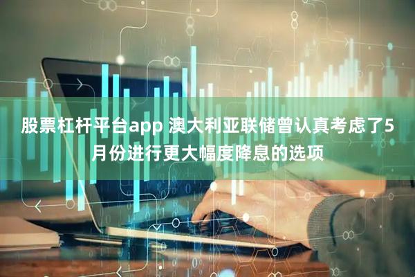 股票杠杆平台app 澳大利亚联储曾认真考虑了5月份进行更大幅度降息的选项