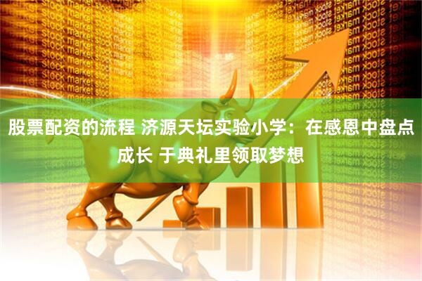 股票配资的流程 济源天坛实验小学：在感恩中盘点成长 于典礼里领取梦想