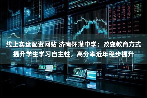 线上实盘配资网站 济南怀瑾中学：改变教育方式提升学生学习自主性，高分率近年稳步提升