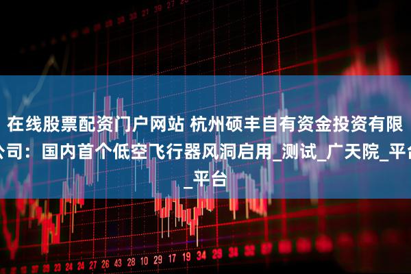 在线股票配资门户网站 杭州硕丰自有资金投资有限公司：国内首个低空飞行器风洞启用_测试_广天院_平台